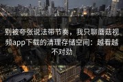 别被夸张说法带节奏，我只聊蘑菇视频app下载的清理存储空间：越看越不对劲
