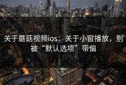 关于蘑菇视频ios：关于小窗播放，别被“默认选项”带偏