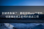 别被表象骗了：蘑菇视频app下载的倍速播放真正影响的是这三项