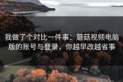 我做了个对比一件事：蘑菇视频电脑版的账号与登录，你越早改越省事