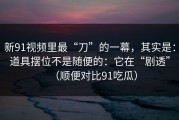 新91视频里最“刀”的一幕，其实是：道具摆位不是随便的：它在“剧透”（顺便对比91吃瓜）