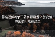 蘑菇视频app下载字幕设置体验变差？原因很可能在这里