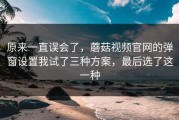 原来一直误会了，蘑菇视频官网的弹窗设置我试了三种方案，最后选了这一种