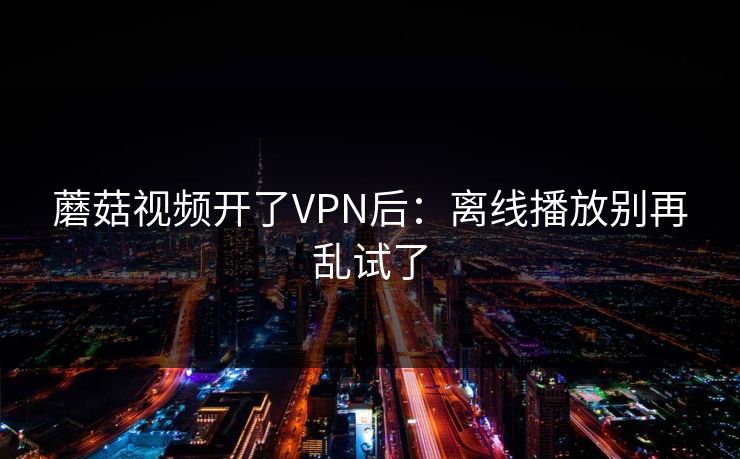 蘑菇视频开了VPN后：离线播放别再乱试了