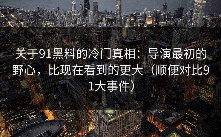 关于91黑料的冷门真相：导演最初的野心，比现在看到的更大（顺便对比91大事件）