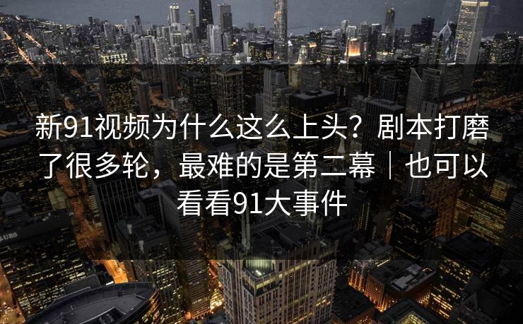 新91视频为什么这么上头？剧本打磨了很多轮，最难的是第二幕｜也可以看看91大事件