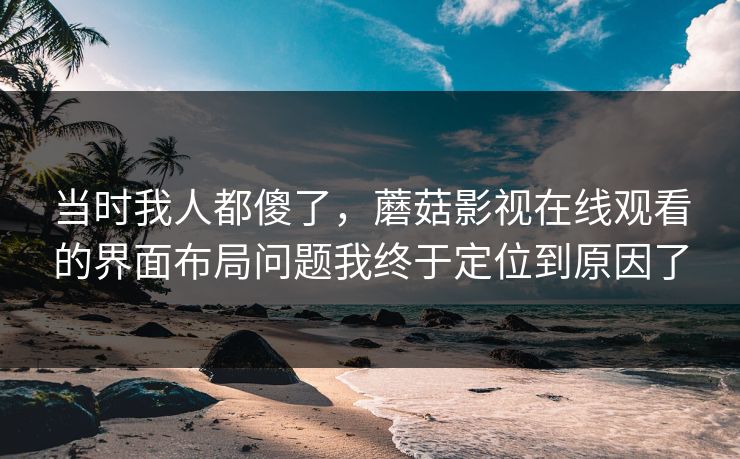 当时我人都傻了，蘑菇影视在线观看的界面布局问题我终于定位到原因了