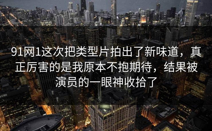 91网1这次把类型片拍出了新味道，真正厉害的是我原本不抱期待，结果被演员的一眼神收拾了