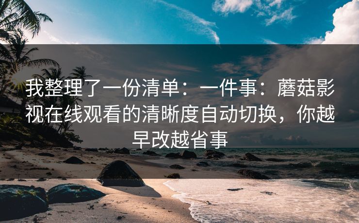 我整理了一份清单：一件事：蘑菇影视在线观看的清晰度自动切换，你越早改越省事