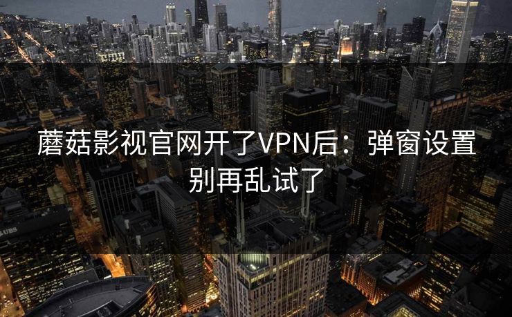 蘑菇影视官网开了VPN后：弹窗设置别再乱试了