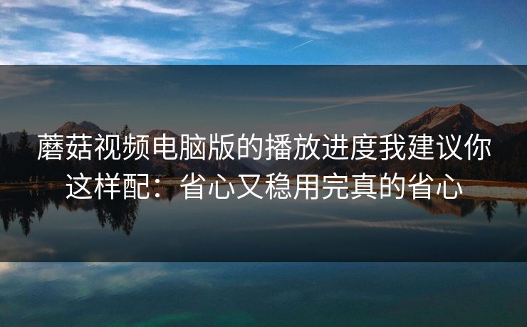 蘑菇视频电脑版的播放进度我建议你这样配：省心又稳用完真的省心