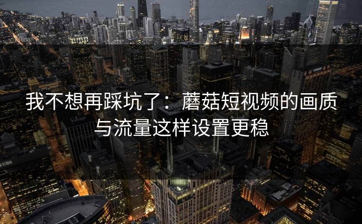 我不想再踩坑了：蘑菇短视频的画质与流量这样设置更稳