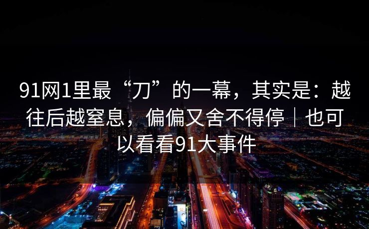 91网1里最“刀”的一幕，其实是：越往后越窒息，偏偏又舍不得停｜也可以看看91大事件