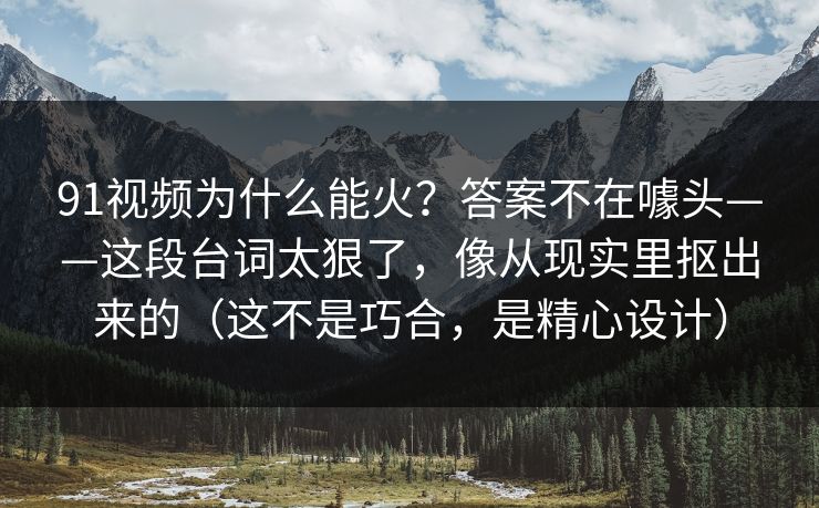 91视频为什么能火？答案不在噱头——这段台词太狠了，像从现实里抠出来的（这不是巧合，是精心设计）