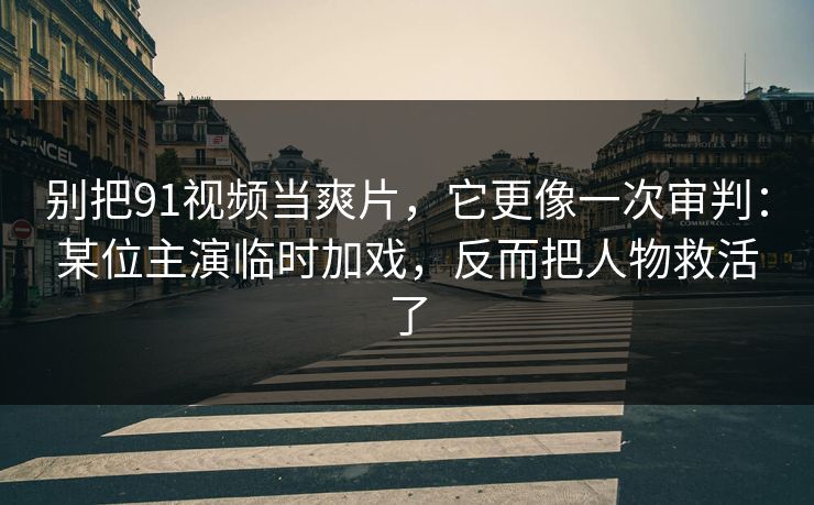 别把91视频当爽片，它更像一次审判：某位主演临时加戏，反而把人物救活了