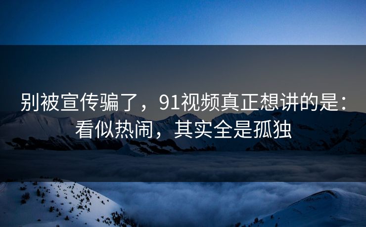 别被宣传骗了，91视频真正想讲的是：看似热闹，其实全是孤独