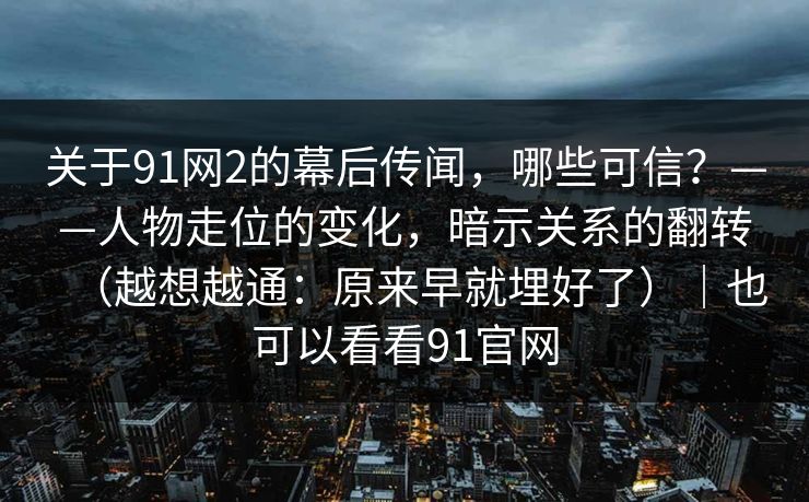 关于91网2的幕后传闻，哪些可信？——人物走位的变化，暗示关系的翻转（越想越通：原来早就埋好了）｜也可以看看91官网