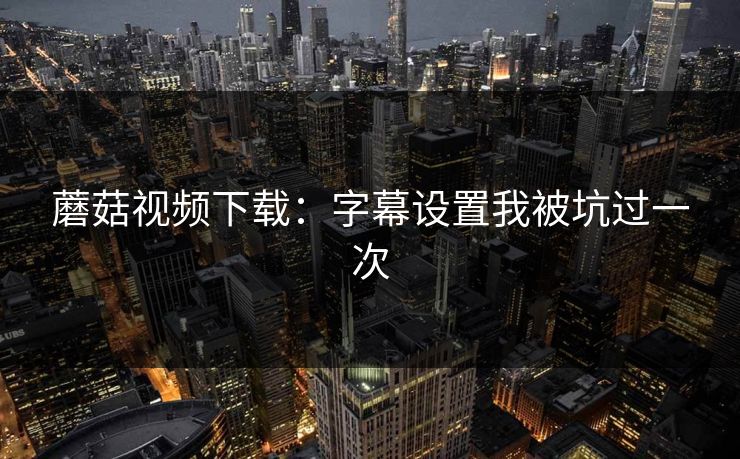 蘑菇视频下载：字幕设置我被坑过一次