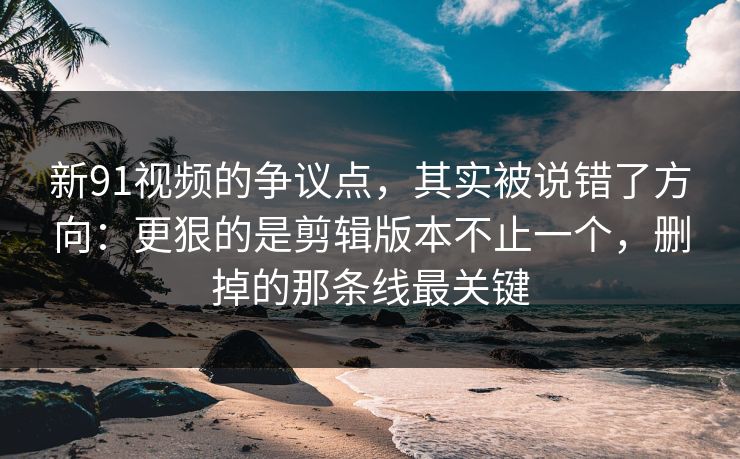 新91视频的争议点，其实被说错了方向：更狠的是剪辑版本不止一个，删掉的那条线最关键