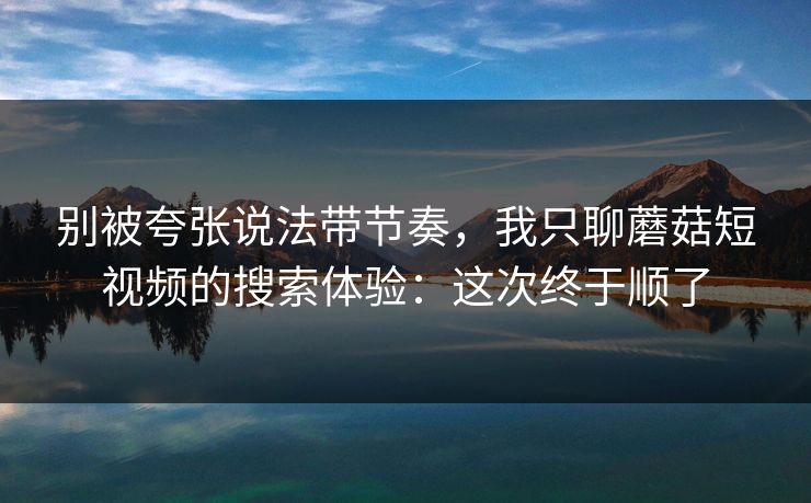 别被夸张说法带节奏，我只聊蘑菇短视频的搜索体验：这次终于顺了