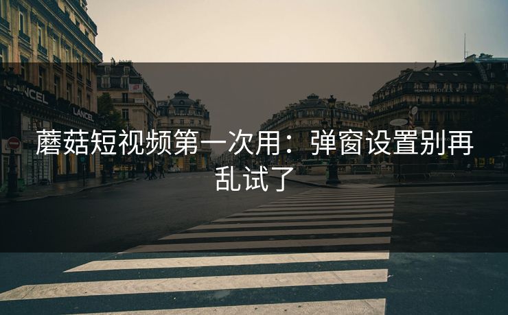 蘑菇短视频第一次用：弹窗设置别再乱试了