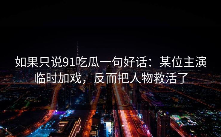 如果只说91吃瓜一句好话：某位主演临时加戏，反而把人物救活了