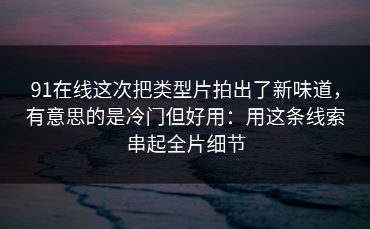 91在线这次把类型片拍出了新味道，有意思的是冷门但好用：用这条线索串起全片细节