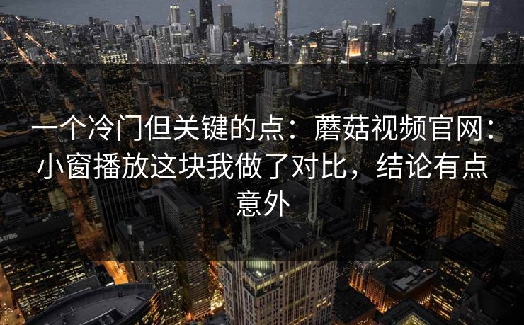 一个冷门但关键的点：蘑菇视频官网：小窗播放这块我做了对比，结论有点意外
