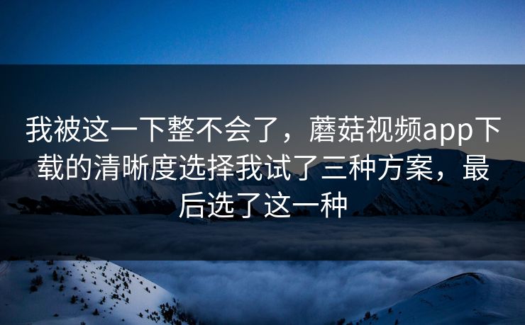我被这一下整不会了，蘑菇视频app下载的清晰度选择我试了三种方案，最后选了这一种