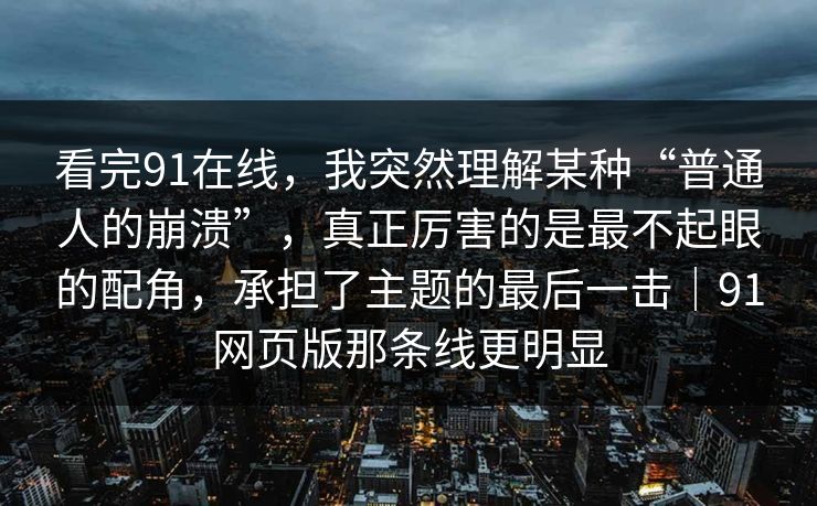 看完91在线，我突然理解某种“普通人的崩溃”，真正厉害的是最不起眼的配角，承担了主题的最后一击｜91网页版那条线更明显