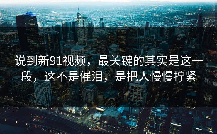 说到新91视频，最关键的其实是这一段，这不是催泪，是把人慢慢拧紧