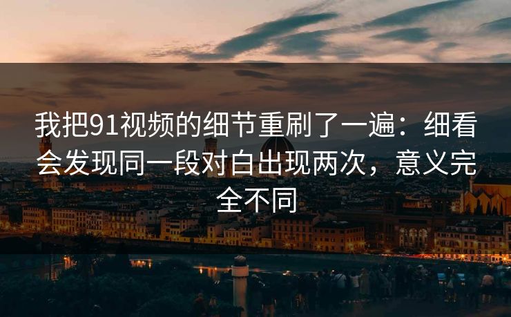 我把91视频的细节重刷了一遍：细看会发现同一段对白出现两次，意义完全不同