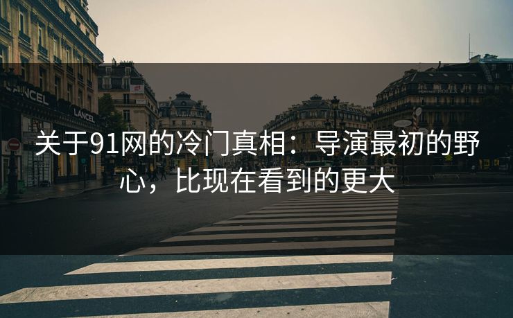 关于91网的冷门真相：导演最初的野心，比现在看到的更大