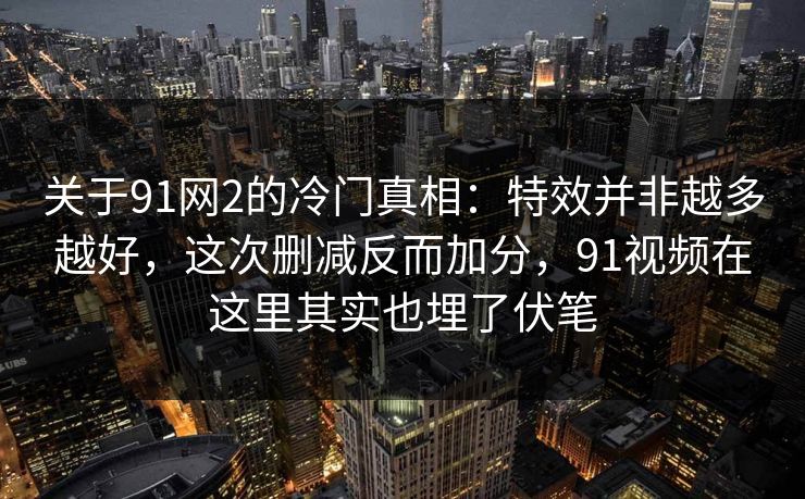 关于91网2的冷门真相：特效并非越多越好，这次删减反而加分，91视频在这里其实也埋了伏笔
