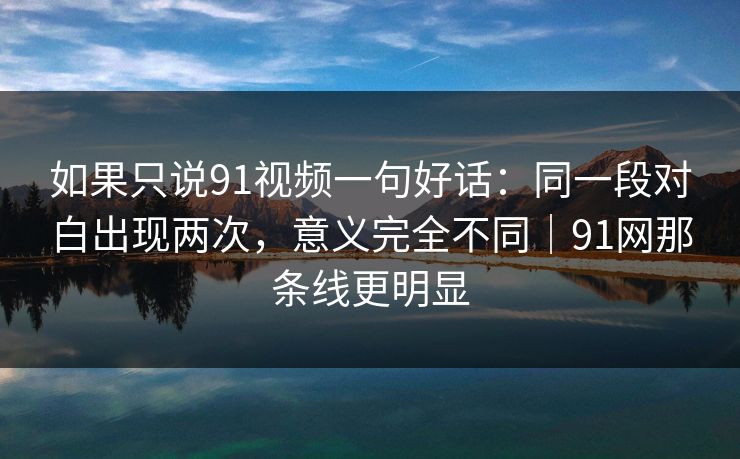 如果只说91视频一句好话：同一段对白出现两次，意义完全不同｜91网那条线更明显