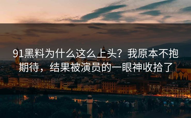 91黑料为什么这么上头？我原本不抱期待，结果被演员的一眼神收拾了
