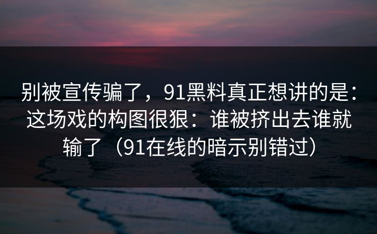 别被宣传骗了，91黑料真正想讲的是：这场戏的构图很狠：谁被挤出去谁就输了（91在线的暗示别错过）