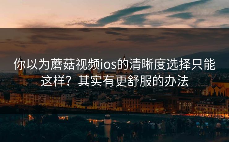 你以为蘑菇视频ios的清晰度选择只能这样？其实有更舒服的办法