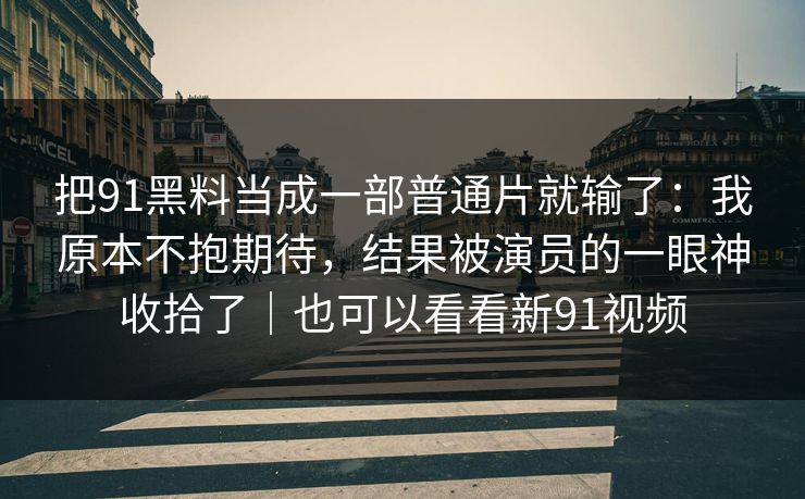 把91黑料当成一部普通片就输了：我原本不抱期待，结果被演员的一眼神收拾了｜也可以看看新91视频