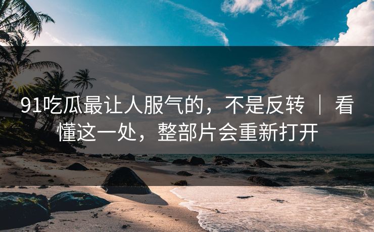 91吃瓜最让人服气的，不是反转 ｜ 看懂这一处，整部片会重新打开