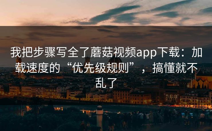我把步骤写全了蘑菇视频app下载：加载速度的“优先级规则”，搞懂就不乱了
