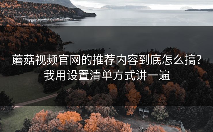 蘑菇视频官网的推荐内容到底怎么搞？我用设置清单方式讲一遍