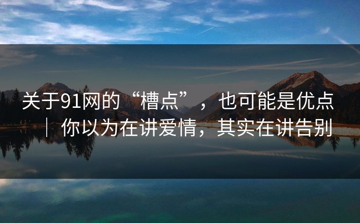 关于91网的“槽点”，也可能是优点 ｜ 你以为在讲爱情，其实在讲告别
