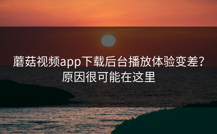 蘑菇视频app下载后台播放体验变差？原因很可能在这里