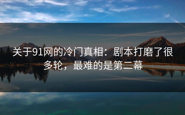 关于91网的冷门真相：剧本打磨了很多轮，最难的是第二幕