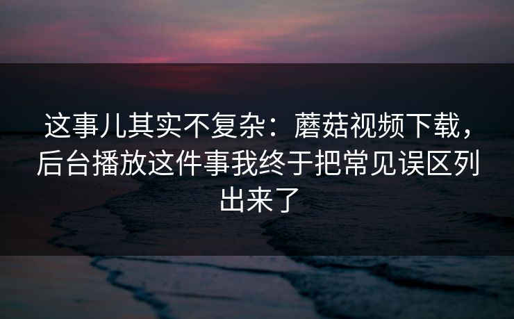这事儿其实不复杂：蘑菇视频下载，后台播放这件事我终于把常见误区列出来了