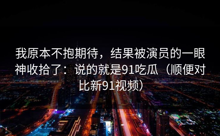 我原本不抱期待，结果被演员的一眼神收拾了：说的就是91吃瓜（顺便对比新91视频）