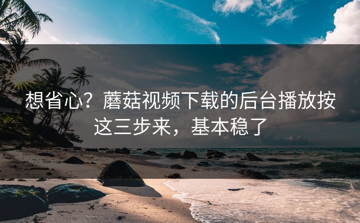 想省心？蘑菇视频下载的后台播放按这三步来，基本稳了