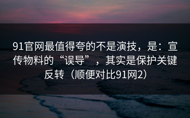 91官网最值得夸的不是演技，是：宣传物料的“误导”，其实是保护关键反转（顺便对比91网2）