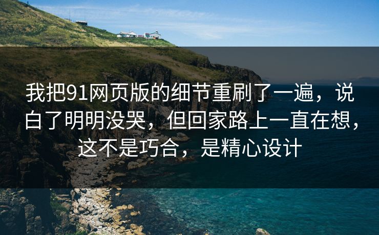 我把91网页版的细节重刷了一遍，说白了明明没哭，但回家路上一直在想，这不是巧合，是精心设计